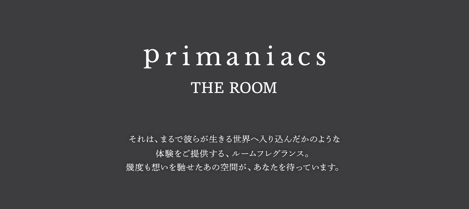 primaniacs THE ROOM それはまるで彼らが生きる世界へ入り込んだかのような体験をご提供するルームフレグランス。幾度も想いを馳せたあおの空間が、あなたを待っています。
