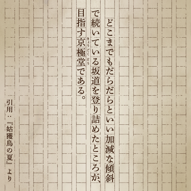 どこまでもだらだらといい加減な傾斜で続いている坂道を昇り詰めたところが目指す京極堂である。引用：『姑獲鳥の夏』より