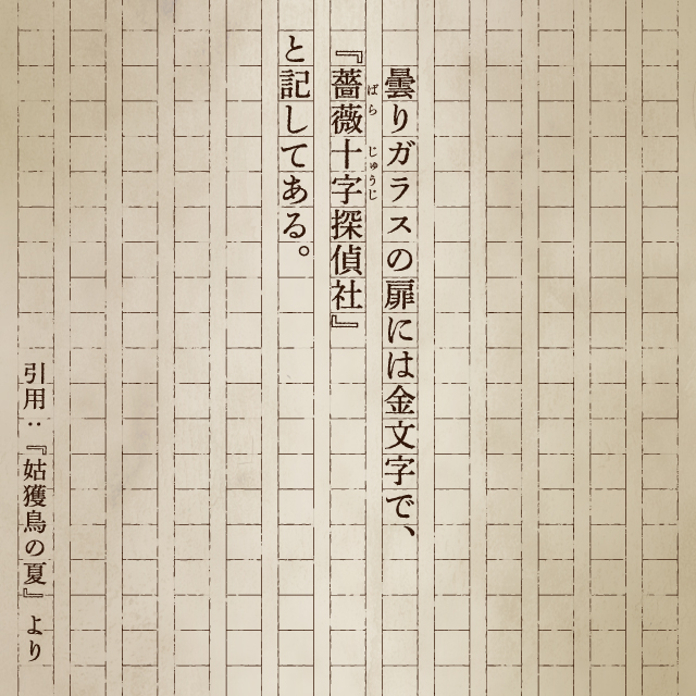 曇りガラスの扉には金文字で、『薔薇十字探偵社』と記してある。 引用：『姑獲鳥の夏』より